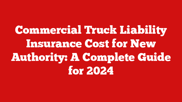 Commercial Truck Liability Insurance Cost for New Authority: A Complete Guide for 2024