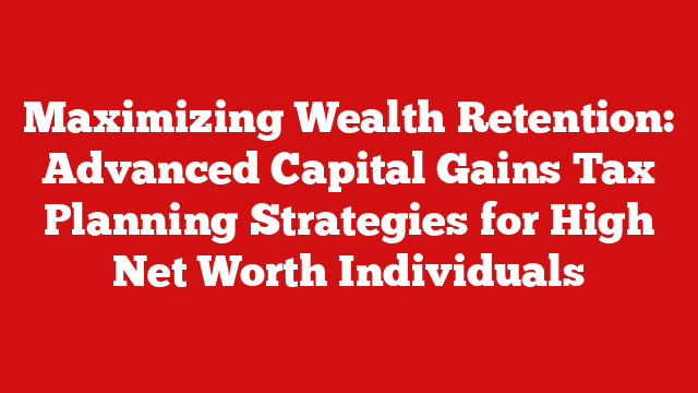 Maximizing Wealth Retention: Advanced Capital Gains Tax Planning Strategies for High Net Worth Individuals